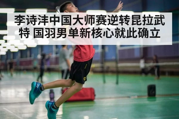 李诗沣中国大师赛逆转昆拉武特 国羽男单新核心就此确立